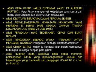 • ASAS PARA PIHAK HARUS DIDENGAR (AUDI ET ALTERAM
PARTEM) : Para Pihak mempunyai kedudukan yang sama dan
harus diperlakukan dan diperhatikan secara adil.
• ASAS KESATUAN BERACARA DALAM PERKARA SEJENIS
• ASAS PENYELENGGARAAN KEKUASAAN KEHAKIMAN YANG
MERDEKA & BEBAS DARI SEGALA CAMPUR TANGAN
KEKUASAAN LAIN (Pasal 24 UUD 1945)
• ASAS PERADILAN YANG SEDERHANA, CEPAT DAN BIAYA
RINGAN
• ASAS PENGADILAN SEBAGAI UPAYA TERAKHIR UNTUK
MENDAPAT KEADILAN Pengadilan sebagai ultimum remidium
• ASAS OBYEKTIVITAS Hakim & Panitera tidak boleh mempunyai
hubungan keluarga dengan para pihak.
• Asas gugatan pada dasarnya tidak dapat menunda
pelaksanaan KTUN yang dipersengketakan, kecuali ada
kepentingan yang medesak dari penggugat (Pasal 67 (1) dan
(4) huruf a)
 