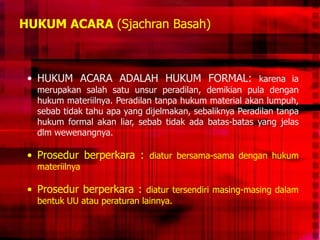 HUKUM ACARA (Sjachran Basah)
• HUKUM ACARA ADALAH HUKUM FORMAL: karena ia
merupakan salah satu unsur peradilan, demikian pula dengan
hukum materiilnya. Peradilan tanpa hukum material akan lumpuh,
sebab tidak tahu apa yang dijelmakan, sebaliknya Peradilan tanpa
hukum formal akan liar, sebab tidak ada batas-batas yang jelas
dlm wewenangnya.
• Prosedur berperkara : diatur bersama-sama dengan hukum
materiilnya
• Prosedur berperkara : diatur tersendiri masing-masing dalam
bentuk UU atau peraturan lainnya.
 