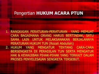 Pengertian HUKUM ACARA PTUN
1. RANGKAIAN PERATURAN-PERATURAN YANG MEMUAT
CARA BAGAIMANA ORANG HARUS BERTINDAK, SATU
SAMA LAIN UNTUK MELAKSANAKAN BERJALANNYA
PERATURAN HUKUM TUN (Rozali Abdullah)
2. HUKUM YANG MENGATUR TENTANG CARA-CARA
BERSENGKETA DI PERADILAN TUN SERTA MENGATUR
HAK & KEWAJIBAN PIHAK-PIHAK YANG TERKAIT DALAM
PROSES PENYELESAIAN SENGKETA TERSEBUT.
 