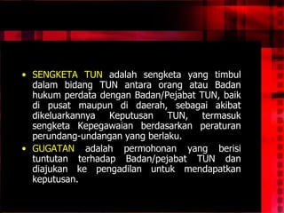 • SENGKETA TUN adalah sengketa yang timbul
dalam bidang TUN antara orang atau Badan
hukum perdata dengan Badan/Pejabat TUN, baik
di pusat maupun di daerah, sebagai akibat
dikeluarkannya Keputusan TUN, termasuk
sengketa Kepegawaian berdasarkan peraturan
perundang-undangan yang berlaku.
• GUGATAN adalah permohonan yang berisi
tuntutan terhadap Badan/pejabat TUN dan
diajukan ke pengadilan untuk mendapatkan
keputusan.
 