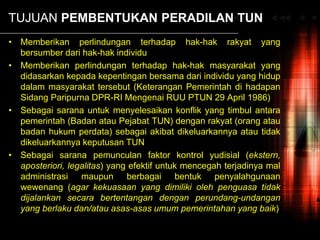 TUJUAN PEMBENTUKAN PERADILAN TUN
• Memberikan perlindungan terhadap hak-hak rakyat yang
bersumber dari hak-hak individu
• Memberikan perlindungan terhadap hak-hak masyarakat yang
didasarkan kepada kepentingan bersama dari individu yang hidup
dalam masyarakat tersebut (Keterangan Pemerintah di hadapan
Sidang Paripurna DPR-RI Mengenai RUU PTUN 29 April 1986)
• Sebagai sarana untuk menyelesaikan konflik yang timbul antara
pemerintah (Badan atau Pejabat TUN) dengan rakyat (orang atau
badan hukum perdata) sebagai akibat dikeluarkannya atau tidak
dikeluarkannya keputusan TUN
• Sebagai sarana pemunculan faktor kontrol yudisial (ekstern,
aposteriori, legalitas) yang efektif untuk mencegah terjadinya mal
administrasi maupun berbagai bentuk penyalahgunaan
wewenang (agar kekuasaan yang dimiliki oleh penguasa tidak
dijalankan secara bertentangan dengan perundang-undangan
yang berlaku dan/atau asas-asas umum pemerintahan yang baik)
 