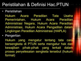 Peristilahan & Definisi Hac.PTUN
• Peristilahan
Hukum Acara Peradilan Tata Usaha
Pemerintahan, Hukum Acara Peradilan
Administrasi Negara, Hukum Acara Peradilan
Administrasi, Hukum Acara Pengadilan dalam
Lingkingan Peradilan Administrasi (HAPLA)
• Pengertian
Hukum yang mengatur tentang tata cara
bersengketa di PTUN serta mengatur hak dan
kewajiban pihak-pihak yang terkait dalam
proses penyelesaian sengketa tersebut (hukum
formal)
 