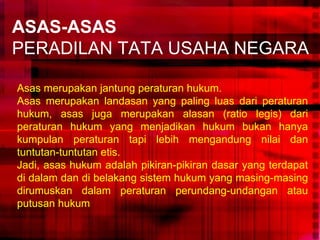 ASAS-ASAS
PERADILAN TATA USAHA NEGARA
Asas merupakan jantung peraturan hukum.
Asas merupakan landasan yang paling luas dari peraturan
hukum, asas juga merupakan alasan (ratio legis) dari
peraturan hukum yang menjadikan hukum bukan hanya
kumpulan peraturan tapi lebih mengandung nilai dan
tuntutan-tuntutan etis.
Jadi, asas hukum adalah pikiran-pikiran dasar yang terdapat
di dalam dan di belakang sistem hukum yang masing-masing
dirumuskan dalam peraturan perundang-undangan atau
putusan hukum
 