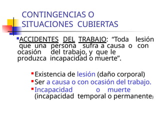 CONTINGENCIAS O
SITUACIONES CUBIERTAS
ACCIDENTES DEL TRABAJO: “Toda lesión
que una persona sufra a causa o con
ocasión del trabajo, y que le
produzca incapacidad o muerte”.
 Existencia de lesión (daño corporal)
 Ser a causa o con ocasión del trabajo.

Incapacidad o muerte
(incapacidad temporal o permanente)
 