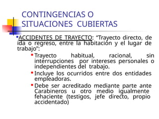 CONTINGENCIAS O
SITUACIONES CUBIERTAS
ACCIDENTES DE TRAYECTO: “Trayecto directo, de
ida o regreso, entre la habitación y el lugar de
trabajo”:

Trayecto habitual, racional, sin
interrupciones por intereses personales o
independientes del trabajo.

Incluye los ocurridos entre dos entidades
empleadoras.

Debe ser acreditado mediante parte ante
Carabineros u otro medio igualmente
fehaciente (testigos, jefe directo, propio
accidentado)
 