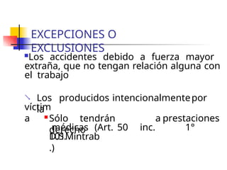 EXCEPCIONES O
EXCLUSIONES
Los accidentes debido a fuerza mayor
extraña, que no tengan relación alguna con
el trabajo
 Los producidos intencionalmentepor
la
víctim
a  Sólo tendrán
derecho
a prestaciones
médicas (Art. 50 inc. 1°
D.S.
101Mintrab
.)
 