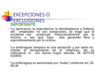 EXCEPCIONES O
EXCLUSIONES
IMPORTANTE:
La ignorancia, la imprudencia, la desobediencia a órdenes
del empleador no son excepciones. Se exige que el
accidente sea producido “intencionalmente” por la
victima, o sea que haya sido generado libre y
espontáneamente por la victima.
La embriaguez tampoco es una excepción y por tanto no
impide el otorgamiento de la cobertura. No es
intencional ni con fuerza mayor extraña. Of. 3977/78
SUSESO.
La embriaguez es sancionada con “multa”, conforme art. 20
DS 40
 