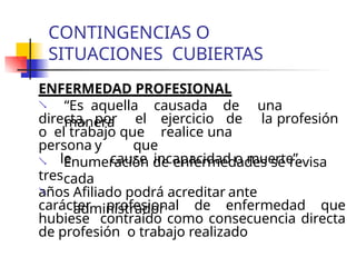 CONTINGENCIAS O
SITUACIONES CUBIERTAS
ENFERMEDAD PROFESIONAL
 “Es aquella causada de una
manera
directa, por el ejercicio de la profesión
o el trabajo que realice una
persona y que
le cause incapacidad o muerte”.
 Enumeración de enfermedades se revisa
cada
tres
años
 Afiliado podrá acreditar ante
administrador
carácter profesional de enfermedad que
hubiese contraído como consecuencia directa
de profesión o trabajo realizado
 
