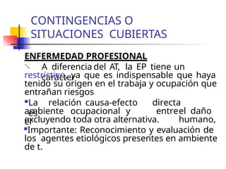 CONTINGENCIAS O
SITUACIONES CUBIERTAS
ENFERMEDAD PROFESIONAL
 A diferencia del AT, la EP tiene un
carácter
restrictivo, ya que es indispensable que haya
tenido su origen en el trabaja y ocupación que
entrañan riesgos
La relación causa-efecto
es
ambiente ocupacional y
el
directa
entreel daño
humano,
excluyendo toda otra alternativa.
Importante: Reconocimiento y evaluación de
los agentes etiológicos presentes en ambiente
de t.
 
