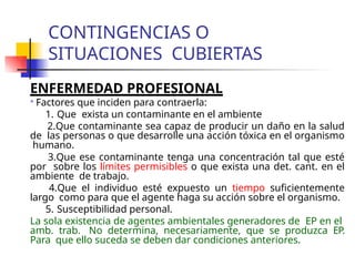 CONTINGENCIAS O
SITUACIONES CUBIERTAS
ENFERMEDAD PROFESIONAL

Factores que inciden para contraerla:
1. Que exista un contaminante en el ambiente
2.Que contaminante sea capaz de producir un daño en la salud
de las personas o que desarrolle una acción tóxica en el organismo
humano.
3.Que ese contaminante tenga una concentración tal que esté
por sobre los límites permisibles o que exista una det. cant. en el
ambiente de trabajo.
4.Que el individuo esté expuesto un tiempo suficientemente
largo como para que el agente haga su acción sobre el organismo.
5. Susceptibilidad personal.
La sola existencia de agentes ambientales generadores de EP en el
amb. trab. No determina, necesariamente, que se produzca EP.
Para que ello suceda se deben dar condiciones anteriores.
 