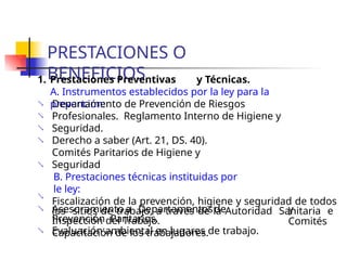 PRESTACIONES O
BENEFICIOS
1. Prestaciones Preventivas y Técnicas.
A. Instrumentos establecidos por la ley para la
prevención:




Departamento de Prevención de Riesgos
Profesionales. Reglamento Interno de Higiene y
Seguridad.
Derecho a saber (Art. 21, DS. 40).
Comités Paritarios de Higiene y
Seguridad
B. Prestaciones técnicas instituidas por
le ley:
Fiscalización de la prevención, higiene y seguridad de todos
los sitios de trabajo, a través de la Autoridad Sanitaria e
Inspección del Trabajo.
Capacitación de los trabajadores.


 y
Comités
Asesoramiento a Departamentosde
Prevención Paritarios.
Evaluación ambiental en lugares de trabajo.

 