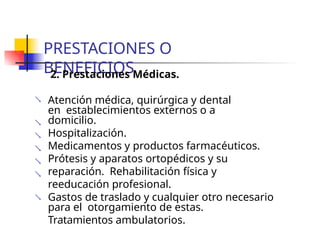PRESTACIONES O
BENEFICIOS
2. Prestaciones Médicas.
 Atención médica, quirúrgica y dental
en establecimientos externos o a
domicilio.
Hospitalización.
Medicamentos y productos farmacéuticos.
Prótesis y aparatos ortopédicos y su
reparación. Rehabilitación física y
reeducación profesional.
Gastos de traslado y cualquier otro necesario
para el otorgamiento de estas.
Tratamientos ambulatorios.






 