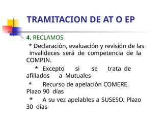  4. RECLAMOS
* Declaración, evaluación y revisión de las
invalideces será de competencia de la
COMPIN.
* Excepto si se trata de
afiliados a Mutuales
* Recurso de apelación COMERE.
Plazo 90 días
* A su vez apelables a SUSESO. Plazo
30 días
TRAMITACION DE AT O EP
 