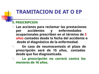 5. PRESCRIPCION
 Las acciones para reclamar las prestaciones
por accidentes y enfermedades
ocupacionales prescriben en el término de 5
años contados desde la fecha del accidente o
desde el diagnóstico de la enfermedad.
En caso de neumoconiosis el plazo de
prescripción será de 15 años, contados
desde que fue diagnosticada.
La prescripción no correrá contra los
menores de 16 años.


TRAMITACION DE AT O EP
 