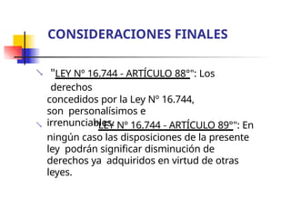  "LEY Nº 16.744 - ARTÍCULO 88°": Los
derechos
concedidos por la Ley Nº 16.744,
son personalísimos e
irrenunciables.
 "LEY Nº 16.744 - ARTÍCULO 89°": En
ningún caso las disposiciones de la presente
ley podrán significar disminución de
derechos ya adquiridos en virtud de otras
leyes.
CONSIDERACIONES FINALES
 