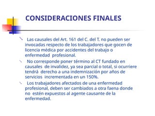  Las causales del Art. 161 del C. del T. no pueden ser
invocadas respecto de los trabajadores que gocen de
licencia médica por accidentes del trabajo o
enfermedad profesional.
No corresponde poner término al CT fundado en
causales de invalidez, ya sea parcial o total, si ocurriere
tendrá derecho a una indemnización por años de
servicios incrementada en un 150%.
Los trabajadores afectados de una enfermedad
profesional, deben ser cambiados a otra faena donde
no estén expuestos al agente causante de la
enfermedad.


CONSIDERACIONES FINALES
 