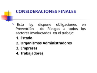  Esta ley dispone obligaciones en
Prevención de Riesgos a todos los
sectores involucrados en el trabajo:
1. Estado
2. Organismos Administradores
3. Empresas
4. Trabajadores
CONSIDERACIONES FINALES
 