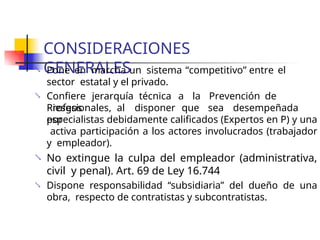 CONSIDERACIONES
GENERALES
 Pone en marcha un sistema “competitivo” entre el
sector estatal y el privado.
 Confiere jerarquía técnica a la Prevención de
Riesgos
Profesionales, al disponer que sea desempeñada
por
especialistas debidamente calificados (Expertos en P) y una
activa participación a los actores involucrados (trabajador
y empleador).
No extingue la culpa del empleador (administrativa,
civil y penal). Art. 69 de Ley 16.744
Dispone responsabilidad “subsidiaria” del dueño de una
obra, respecto de contratistas y subcontratistas.


 