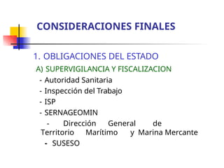 1. OBLIGACIONES DEL ESTADO
A) SUPERVIGILANCIA Y FISCALIZACION
- Autoridad Sanitaria
- Inspección del Trabajo
- ISP
- SERNAGEOMIN
- Dirección General de
Territorio Marítimo y Marina Mercante
- SUSESO
CONSIDERACIONES FINALES
 