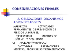 2. OBLIGACIONES ORGANISMOS
ADMINISTRADORES
A)REALIZAR ACTIVIDADES
PERMANENTES DE PREVENCION DE
RIESGOS LABORALES.
B)PRESCRIBIR MEDIDAS DE
HIGIENE Y SEGURIDAD
C) APLICAR Y VARIAR CAD
D)OTORGAR PRESTACIONES
MEDICAS, PECUNIARIAS Y REHABILITACION
CONSIDERACIONES FINALES
 