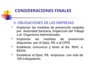 3. OBLIGACIONES DE LAS EMPRESAS
Implantar las medidas de prevención exigidas
por Autoridad Sanitaria, Inspección del Trabajo
o el Organismo Administrador.
Implantar las medidas de prevención
dispuestas por el Dpto. P.R. o el CPHS
Establecer, comunicar y tener al día RIHS o
RIOHS
Establecer el Dpto. P.R. empresas con más de
100 trabajadores




CONSIDERACIONES FINALES
 