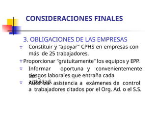 3. OBLIGACIONES DE LAS EMPRESAS
Constituir y “apoyar” CPHS en empresas con
más de 25 trabajadores.
Proporcionar “gratuitamente” los equipos y EPP.
Informar oportuna y convenientemente
los



riesgos laborales que entraña cada
actividad.
 Autorizar asistencia a exámenes de control
a trabajadores citados por el Org. Ad. o el S.S.
CONSIDERACIONES FINALES
 