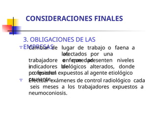 3. OBLIGACIONES DE LAS
EMPRESAS
 lugar de trabajo o faena a
los
afectados por una
enfermedad
Cambiar de
trabajadore
s
profesional
,
o que presenten niveles
de
indicadores biológicos alterados, donde
no queden expuestos al agente etiológico
causante.
 Efectuar exámenes de control radiológico cada
seis meses a los trabajadores expuestos a
neumoconiosis.
CONSIDERACIONES FINALES
 