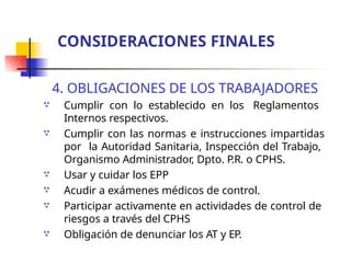 4. OBLIGACIONES DE LOS TRABAJADORES
Cumplir con lo establecido en los Reglamentos
Internos respectivos.
Cumplir con las normas e instrucciones impartidas
por la Autoridad Sanitaria, Inspección del Trabajo,
Organismo Administrador, Dpto. P.R. o CPHS.
Usar y cuidar los EPP
Acudir a exámenes médicos de control.
Participar activamente en actividades de control de
riesgos a través del CPHS
Obligación de denunciar los AT y EP.






CONSIDERACIONES FINALES
 