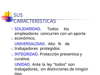 SUS
CARACTERISTICAS
 SOLIDARIDAD. Todos los
empleadores concurren con un aporte
económico.
UNIVERSALIDAD. Alto % de
trabajadores protegidos
INTEGRIDAD. Protección preventiva y
curativa.
UNIDAD. Ante la ley “todos” son
trabajadores, sin distinciones de ningún



 