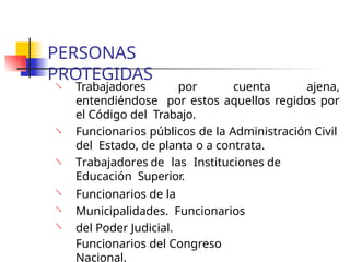PERSONAS
PROTEGIDAS
 Trabajadores por cuenta ajena,
entendiéndose por estos aquellos regidos por
el Código del Trabajo.
 Funcionarios públicos de la Administración Civil
del Estado, de planta o a contrata.
Trabajadores de las Instituciones de
Educación Superior.
Funcionarios de la
Municipalidades. Funcionarios
del Poder Judicial.
Funcionarios del Congreso
Nacional.




 