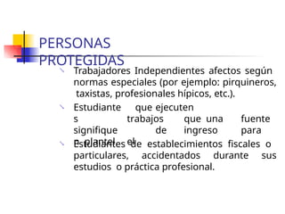 PERSONAS
PROTEGIDAS
 Trabajadores Independientes afectos según
normas especiales (por ejemplo: pirquineros,
taxistas, profesionales hípicos, etc.).
 Estudiante
s
signifique
n plantel.
que ejecuten
trabajos que una fuente
de ingreso para
el
 Estudiantes de establecimientos fiscales o
particulares, accidentados durante sus
estudios o práctica profesional.
 