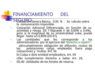 FINANCIAMIENTO DEL
SEGURO
 Cotización Genera Básica 0,95 % . Se calcula sobre
la remuneración imponible.
 Cotización Adicional Diferenciada, en función de su
actividad y riesgo. DS 110(puede ir de 0,00% a 3,4%),
pero si la magnitud de su siniestralidad sube, puede
llegar hasta un 6,80% (DS 67).
Las cantidades que les corresponde a los
administradores por el ejercicio del “derecho a repetir”:
a)Incumplimiento obligación de afiliación, costos de
las prestaciones cargo empleador, fuera pago
cotizaciones y multas. Art. 56
b) Culpa o dolo entidad empleadora. Art. 69
c)No cumplimiento Derecho a Saber. Art. 24,
DS.40 Utilidades de los fondos de reserva.


 
