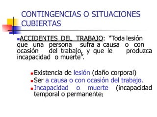 CONTINGENCIAS O SITUACIONES
CUBIERTAS
ACCIDENTES DEL TRABAJO: “Toda lesión
que una persona sufra a causa o con
ocasión del trabajo, y que le produzca
incapacidad o muerte”.
 Existencia de lesión (daño corporal)
 Ser a causa o con ocasión del trabajo.
 Incapacidad o muerte (incapacidad
temporal o permanente)
 
