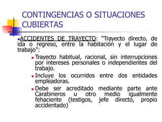 CONTINGENCIAS O SITUACIONES
CUBIERTAS
ACCIDENTES DE TRAYECTO: “Trayecto directo, de
ida o regreso, entre la habitación y el lugar de
trabajo”:
 Trayecto habitual, racional, sin interrupciones
por intereses personales o independientes del
trabajo.
 Incluye los ocurridos entre dos entidades
empleadoras.
 Debe ser acreditado mediante parte ante
Carabineros u otro medio igualmente
fehaciente (testigos, jefe directo, propio
accidentado)
 