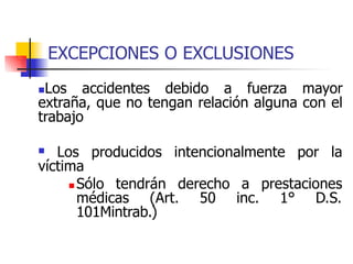 EXCEPCIONES O EXCLUSIONES
Los accidentes debido a fuerza mayor
extraña, que no tengan relación alguna con el
trabajo
 Los producidos intencionalmente por la
víctima
 Sólo tendrán derecho a prestaciones
médicas (Art. 50 inc. 1° D.S.
101Mintrab.)
 