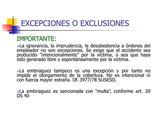 EXCEPCIONES O EXCLUSIONES
IMPORTANTE:
La ignorancia, la imprudencia, la desobediencia a órdenes del
empleador no son excepciones. Se exige que el accidente sea
producido “intencionalmente” por la victima, o sea que haya
sido generado libre y espontáneamente por la victima.
La embriaguez tampoco es una excepción y por tanto no
impide el otorgamiento de la cobertura. No es intencional ni
con fuerza mayor extraña. Of. 3977/78 SUSESO.
La embriaguez es sancionada con “multa”, conforme art. 20
DS 40
 