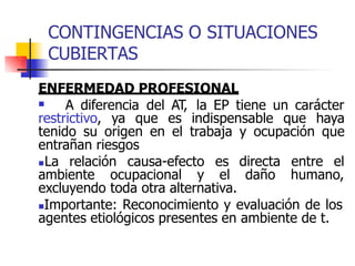 CONTINGENCIAS O SITUACIONES
CUBIERTAS
ENFERMEDAD PROFESIONAL
 A diferencia del AT, la EP tiene un carácter
restrictivo, ya que es indispensable que haya
tenido su origen en el trabaja y ocupación que
entrañan riesgos
La relación causa-efecto es
ambiente ocupacional y el
directa entre el
daño humano,
excluyendo toda otra alternativa.
Importante: Reconocimiento y evaluación de los
agentes etiológicos presentes en ambiente de t.
 