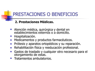 PRESTACIONES O BENEFICIOS
2. Prestaciones Médicas.
 Atención médica, quirúrgica y dental en
establecimientos externos o a domicilio.
Hospitalización.
Medicamentos y productos farmacéuticos.
Prótesis y aparatos ortopédicos y su reparación.
Rehabilitación física y reeducación profesional.
Gastos de traslado y cualquier otro necesario para el
otorgamiento de estas.
Tratamientos ambulatorios.






 