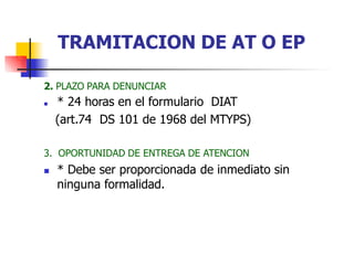 2. PLAZO PARA DENUNCIAR
 * 24 horas en el formulario DIAT
(art.74 DS 101 de 1968 del MTYPS)
3. OPORTUNIDAD DE ENTREGA DE ATENCION
 * Debe ser proporcionada de inmediato sin
ninguna formalidad.
TRAMITACION DE AT O EP
 