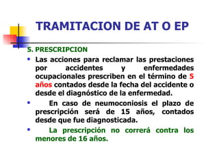 5. PRESCRIPCION
 Las acciones para reclamar las prestaciones
por accidentes y enfermedades
ocupacionales prescriben en el término de 5
años contados desde la fecha del accidente o
desde el diagnóstico de la enfermedad.
En caso de neumoconiosis el plazo de
prescripción será de 15 años, contados
desde que fue diagnosticada.
La prescripción no correrá contra los
menores de 16 años.


TRAMITACION DE AT O EP
 