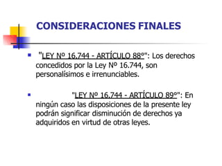  "LEY Nº 16.744 - ARTÍCULO 88°": Los derechos
concedidos por la Ley Nº 16.744, son
personalísimos e irrenunciables.
 "LEY Nº 16.744 - ARTÍCULO 89°": En
ningún caso las disposiciones de la presente ley
podrán significar disminución de derechos ya
adquiridos en virtud de otras leyes.
CONSIDERACIONES FINALES
 