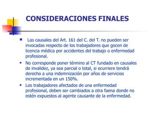  Las causales del Art. 161 del C. del T. no pueden ser
invocadas respecto de los trabajadores que gocen de
licencia médica por accidentes del trabajo o enfermedad
profesional.
No corresponde poner término al CT fundado en causales
de invalidez, ya sea parcial o total, si ocurriere tendrá
derecho a una indemnización por años de servicios
incrementada en un 150%.
Los trabajadores afectados de una enfermedad
profesional, deben ser cambiados a otra faena donde no
estén expuestos al agente causante de la enfermedad.


CONSIDERACIONES FINALES
 