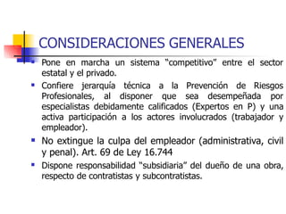 CONSIDERACIONES GENERALES
 Pone en marcha un sistema “competitivo” entre el sector
estatal y el privado.
 Confiere jerarquía técnica a la Prevención de Riesgos
Profesionales, al disponer que sea desempeñada por
especialistas debidamente calificados (Expertos en P) y una
activa participación a los actores involucrados (trabajador y
empleador).
No extingue la culpa del empleador (administrativa, civil
y penal). Art. 69 de Ley 16.744
Dispone responsabilidad “subsidiaria” del dueño de una obra,
respecto de contratistas y subcontratistas.


 