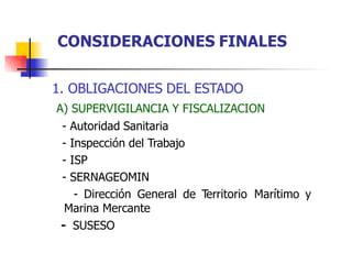 1. OBLIGACIONES DEL ESTADO
A) SUPERVIGILANCIA Y FISCALIZACION
- Autoridad Sanitaria
- Inspección del Trabajo
- ISP
- SERNAGEOMIN
- Dirección General de Territorio Marítimo y
Marina Mercante
- SUSESO
CONSIDERACIONES FINALES
 