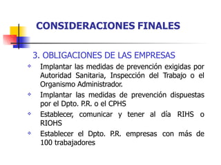 3. OBLIGACIONES DE LAS EMPRESAS
Implantar las medidas de prevención exigidas por
Autoridad Sanitaria, Inspección del Trabajo o el
Organismo Administrador.
Implantar las medidas de prevención dispuestas
por el Dpto. P.R. o el CPHS
Establecer, comunicar y tener al día RIHS o
RIOHS
Establecer el Dpto. P.R. empresas con más de
100 trabajadores




CONSIDERACIONES FINALES
 