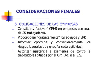 3. OBLIGACIONES DE LAS EMPRESAS
Constituir y “apoyar” CPHS en empresas con más
de 25 trabajadores.
Proporcionar “gratuitamente” los equipos y EPP.
Informar oportuna y convenientemente los



riesgos laborales que entraña cada actividad.
 Autorizar asistencia a exámenes de control a
trabajadores citados por el Org. Ad. o el S.S.
CONSIDERACIONES FINALES
 