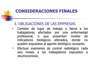 3. OBLIGACIONES DE LAS EMPRESAS
 lugar de trabajo o faena a los
afectados por una enfermedad
Cambiar de
trabajadores
profesional, o que presenten niveles de
indicadores biológicos alterados, donde no
queden expuestos al agente etiológico causante.
 Efectuar exámenes de control radiológico cada
seis meses a los trabajadores expuestos a
neumoconiosis.
CONSIDERACIONES FINALES
 
