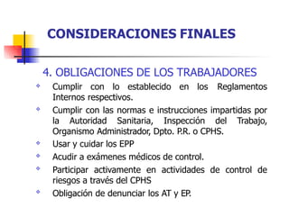 4. OBLIGACIONES DE LOS TRABAJADORES
Cumplir con lo establecido en los Reglamentos
Internos respectivos.
Cumplir con las normas e instrucciones impartidas por
la Autoridad Sanitaria, Inspección del Trabajo,
Organismo Administrador, Dpto. P.R. o CPHS.
Usar y cuidar los EPP
Acudir a exámenes médicos de control.
Participar activamente en actividades de control de
riesgos a través del CPHS
Obligación de denunciar los AT y EP.






CONSIDERACIONES FINALES
 