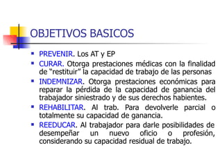 OBJETIVOS BASICOS
 PREVENIR. Los AT y EP
CURAR. Otorga prestaciones médicas con la finalidad
de “restituir” la capacidad de trabajo de las personas
INDEMNIZAR. Otorga prestaciones económicas para
reparar la pérdida de la capacidad de ganancia del
trabajador siniestrado y de sus derechos habientes.
REHABILITAR. Al trab. Para devolverle parcial o
totalmente su capacidad de ganancia.



 REEDUCAR. Al trabajador para darle posibilidades de
desempeñar un nuevo oficio o profesión,
considerando su capacidad residual de trabajo.
 