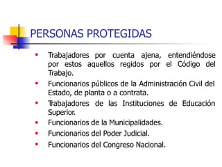 PERSONAS PROTEGIDAS
 Trabajadores por cuenta ajena, entendiéndose
por estos aquellos regidos por el Código del
Trabajo.
 Funcionarios públicos de la Administración Civil del
Estado, de planta o a contrata.
Trabajadores de las Instituciones de Educación
Superior.
Funcionarios de la Municipalidades.
Funcionarios del Poder Judicial.
Funcionarios del Congreso Nacional.




 
